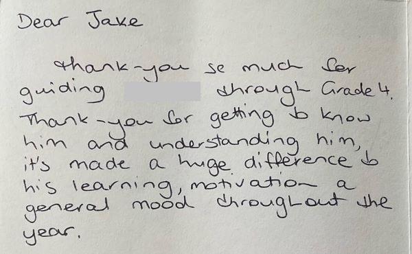 Letter from parent of a student that reads, “Dear Jake, thank you so much for guiding ‘blank’ through Grade 4. Thank you for getting to know him and understanding him, it’s made a huge difference to his learning, motivation and general mood though out the year.”